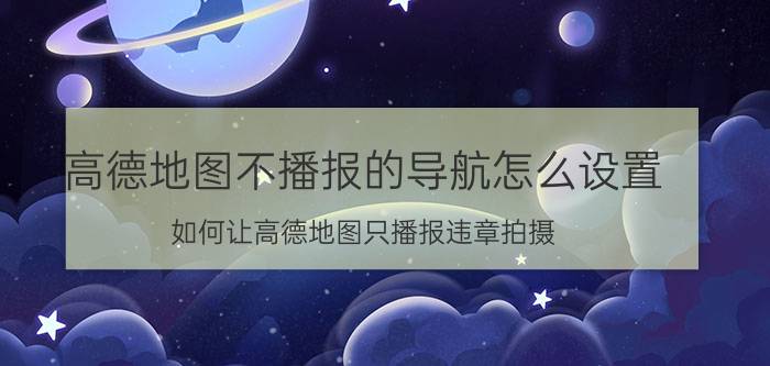 高德地图不播报的导航怎么设置 如何让高德地图只播报违章拍摄？